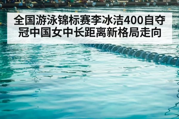 全国游泳锦标赛李冰洁400自夺冠中国女中长距离新格局走向
