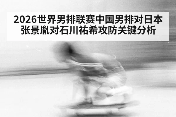 2026世界男排联赛中国男排对日本张景胤对石川祐希攻防关键分析